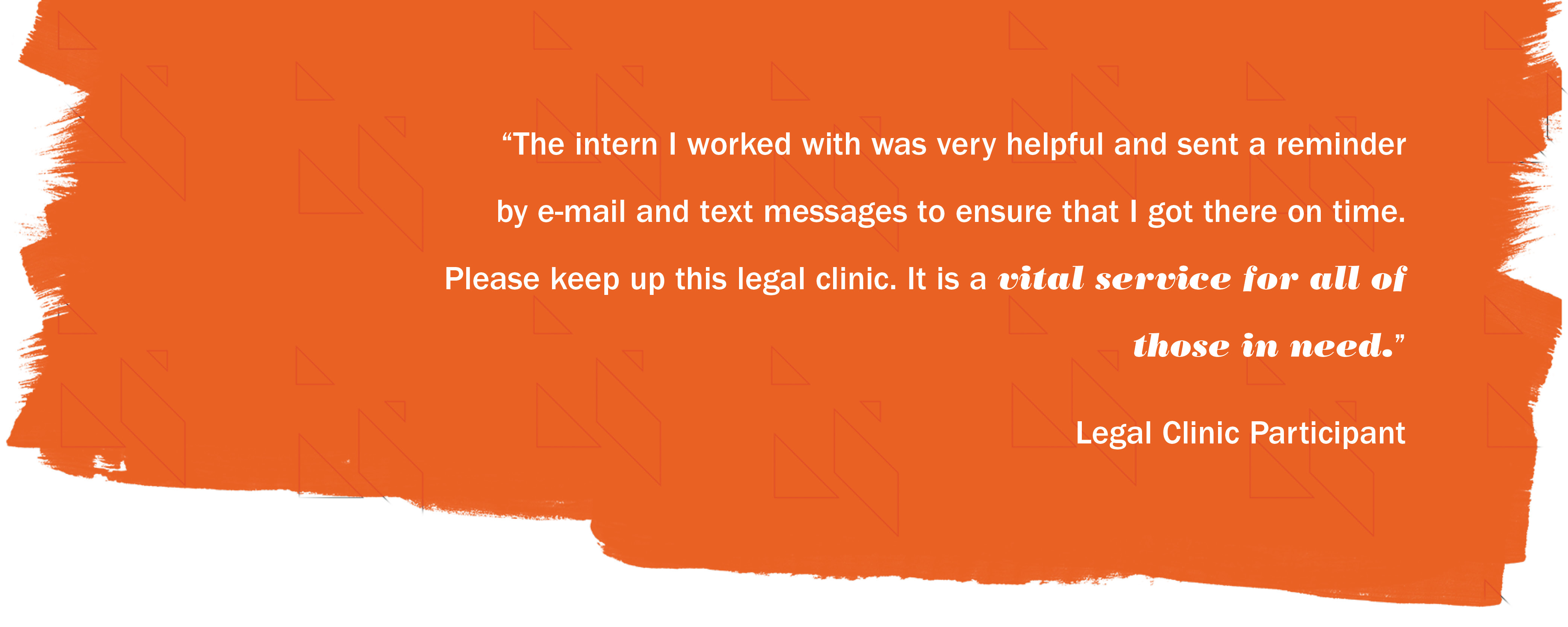 "The intern I worked with was very helpful l and sent a reminder by e-mail and text messages to ensure that I got there on time.  Please keep up this legal clinic.  It is a vital service for all of those in need." - Legal Clinic Participant